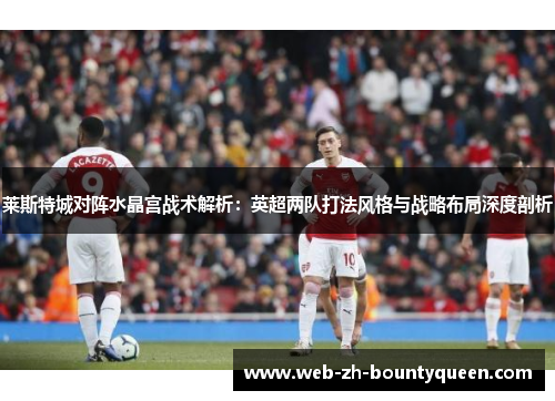 莱斯特城对阵水晶宫战术解析:英超两队打法风格与战略布局深度剖析 莱斯特城对阵水晶宫战术解析:英超两队打法风格与战略布局深度剖析
