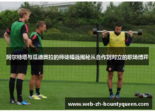 阿尔特塔与瓜迪奥拉的师徒暗战揭秘从合作到对立的职场博弈 阿尔特塔与瓜迪奥拉的师徒暗战揭秘从合作到对立的职场博弈