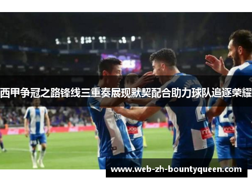 西甲争冠之路锋线三重奏展现默契配合助力球队追逐荣耀