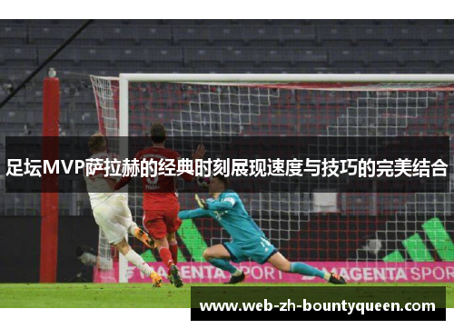 足坛MVP萨拉赫的经典时刻展现速度与技巧的完美结合