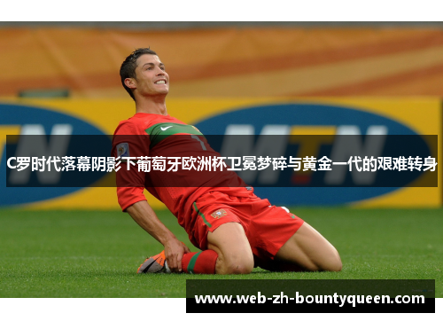 C罗时代落幕阴影下葡萄牙欧洲杯卫冕梦碎与黄金一代的艰难转身 C罗时代落幕阴影下葡萄牙欧洲杯卫冕梦碎与黄金一代的艰难转身